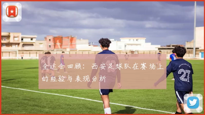 全运会回顾:西安足球队在赛场上的经验与表现分析