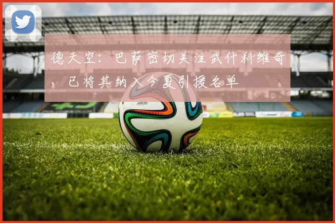 德天空：巴萨密切关注武什科维奇，已将其纳入今夏引援名单