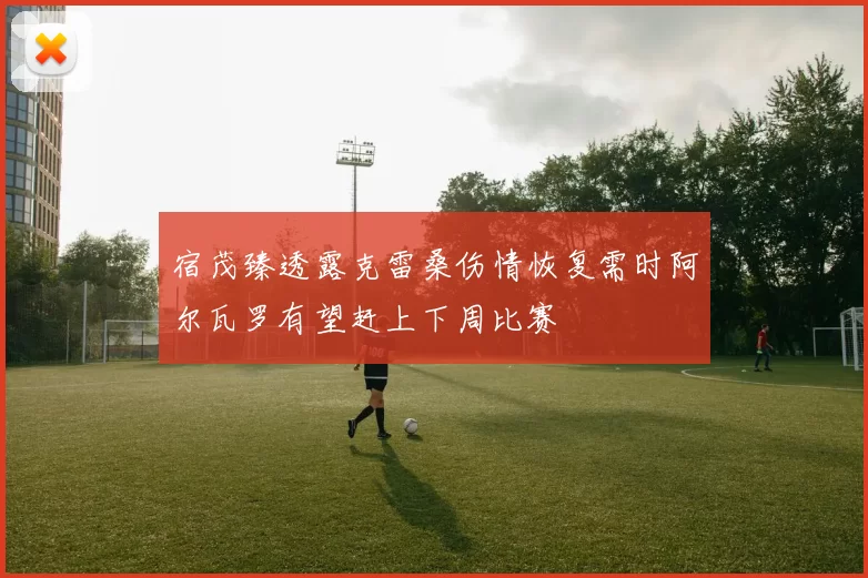 宿茂臻透露克雷桑伤情恢复需时阿尔瓦罗有望赶上下周比赛