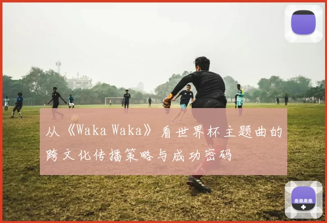 从《Waka Waka》看世界杯主题曲的跨文化传播策略与成功密码