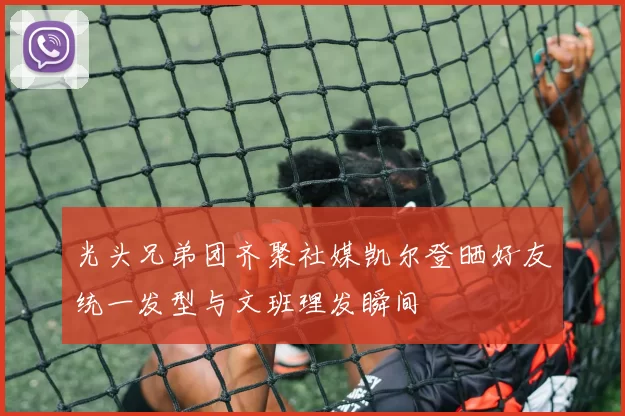 光头兄弟团齐聚社媒凯尔登晒好友统一发型与文班理发瞬间