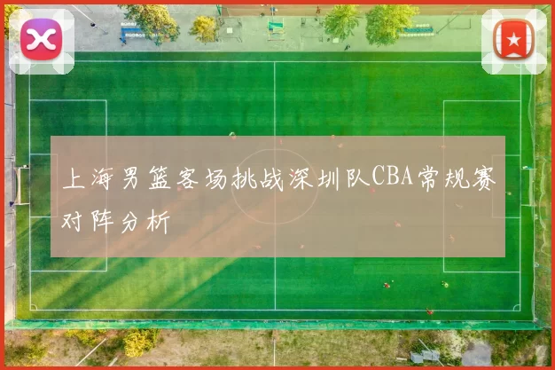 上海男篮客场挑战深圳队CBA常规赛对阵分析