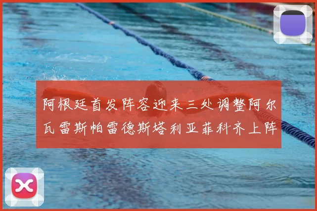 阿根廷首发阵容迎来三处调整阿尔瓦雷斯帕雷德斯塔利亚菲科齐上阵