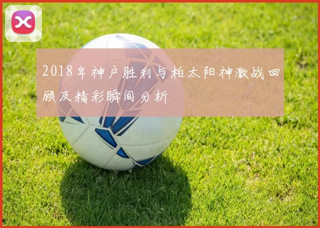 2018年神户胜利与柏太阳神激战回顾及精彩瞬间分析