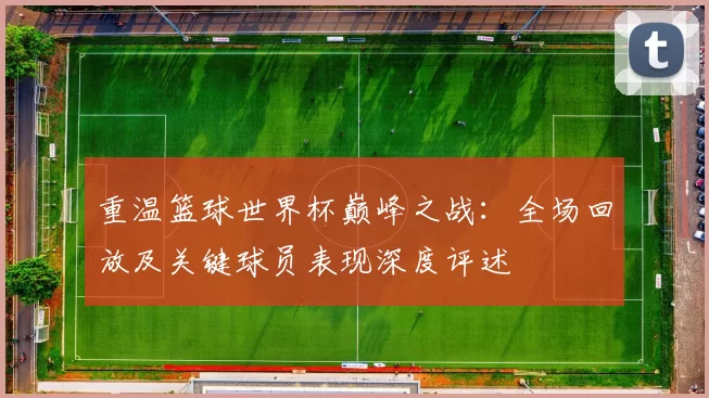 重温篮球世界杯巅峰之战:全场回放及关键球员表现深度评述