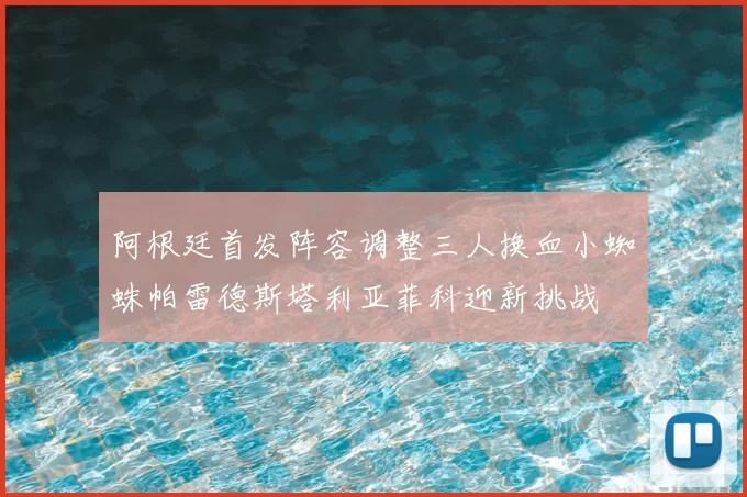 阿根廷首发阵容调整三人换血小蜘蛛帕雷德斯塔利亚菲科迎新挑战