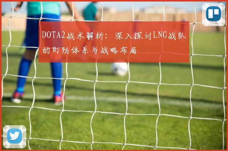 DOTA2战术解析：深入探讨LNG战队的盯防体系与战略布局
