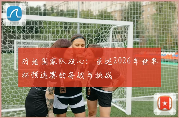 对话国家队核心:亲述2026年世界杯预选赛的备战与挑战