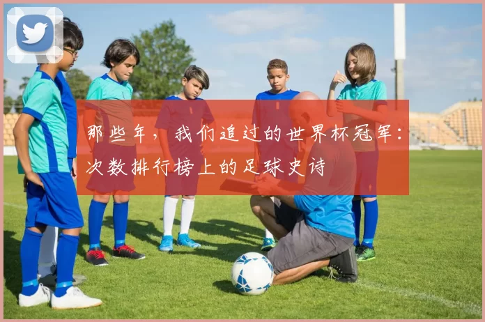 那些年，我们追过的世界杯冠军：次数排行榜上的足球史诗