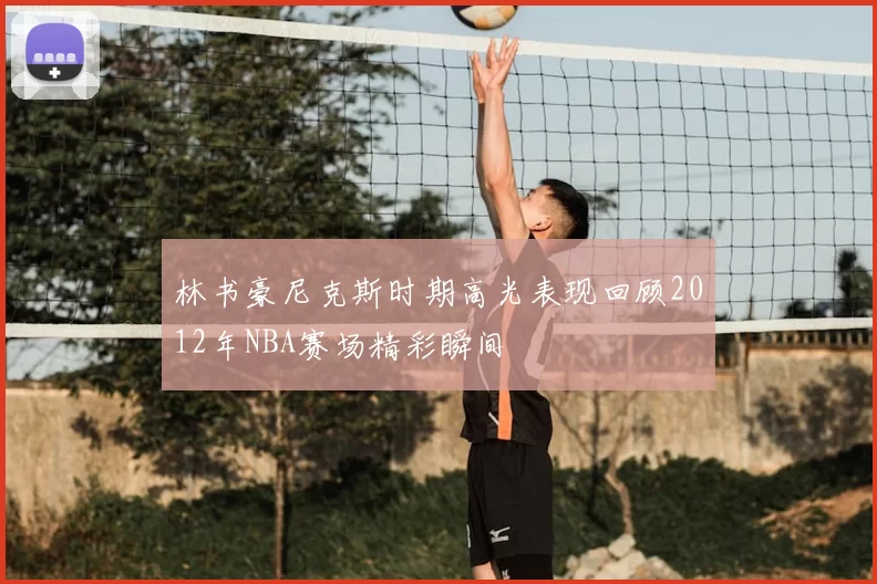 林书豪尼克斯时期高光表现回顾2012年NBA赛场精彩瞬间