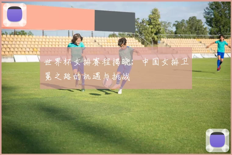 世界杯女排赛程揭晓:中国女排卫冕之路的机遇与挑战