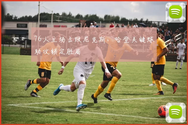 76人主场击败尼克斯，哈登关键球助攻锁定胜局
