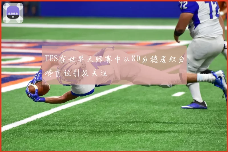 TES在世界大师赛中以80分稳居积分榜首位引发关注