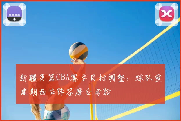新疆男篮CBA赛季目标调整,球队重建期面临阵容磨合考验
