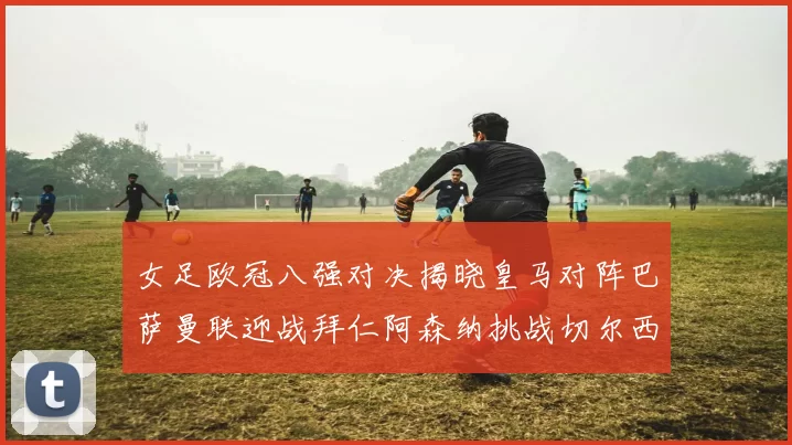 女足欧冠八强对决揭晓皇马对阵巴萨曼联迎战拜仁阿森纳挑战切尔西