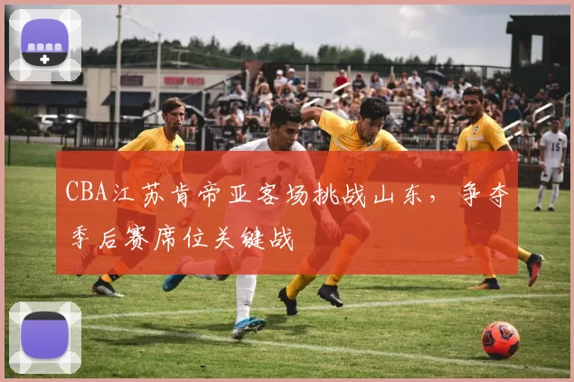 CBA江苏肯帝亚客场挑战山东，争夺季后赛席位关键战