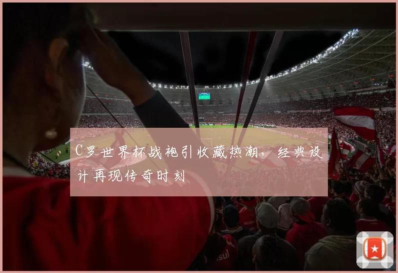 C罗世界杯战袍引收藏热潮，经典设计再现传奇时刻