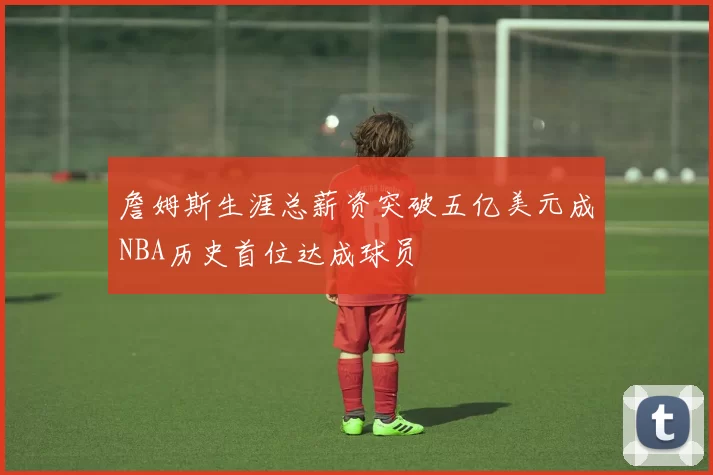 詹姆斯生涯总薪资突破五亿美元成NBA历史首位达成球员