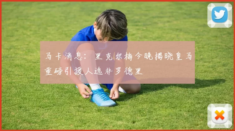 马卡消息:里克尔梅今晚揭晓皇马重磅引援人选非罗德里