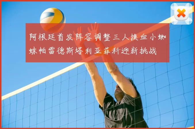 阿根廷首发阵容调整三人换血小蜘蛛帕雷德斯塔利亚菲科迎新挑战