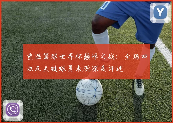 重温篮球世界杯巅峰之战:全场回放及关键球员表现深度评述