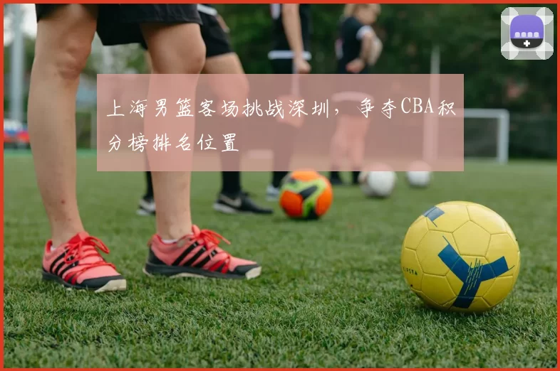 上海男篮客场挑战深圳，争夺CBA积分榜排名位置