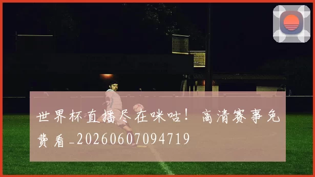 世界杯直播尽在咪咕！高清赛事免费看_20260607094719