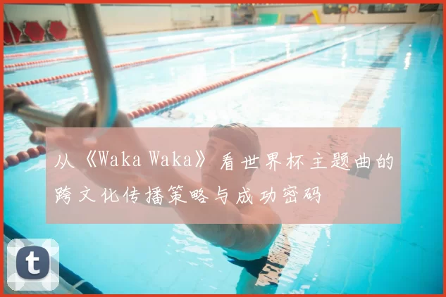 从《Waka Waka》看世界杯主题曲的跨文化传播策略与成功密码