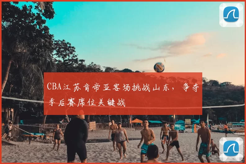 CBA江苏肯帝亚客场挑战山东，争夺季后赛席位关键战