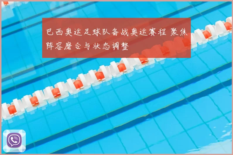 巴西奥运足球队备战奥运赛程 聚焦阵容磨合与状态调整