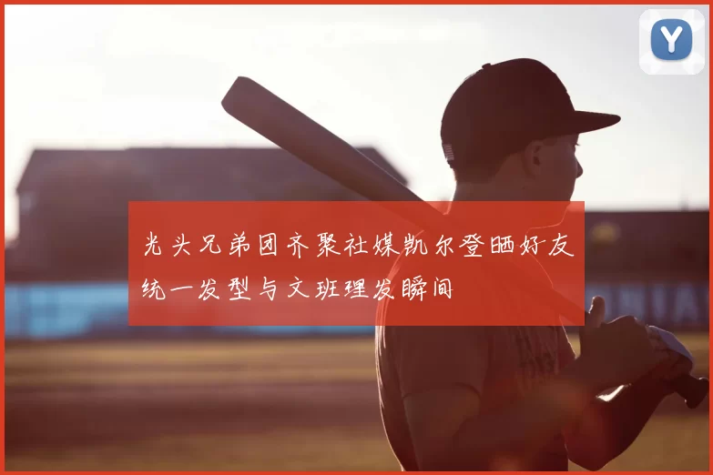 光头兄弟团齐聚社媒凯尔登晒好友统一发型与文班理发瞬间