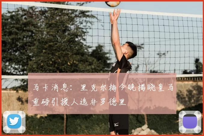 马卡消息:里克尔梅今晚揭晓皇马重磅引援人选非罗德里