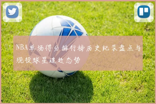 NBA单场得分排行榜历史纪录盘点与现役球星追赶态势