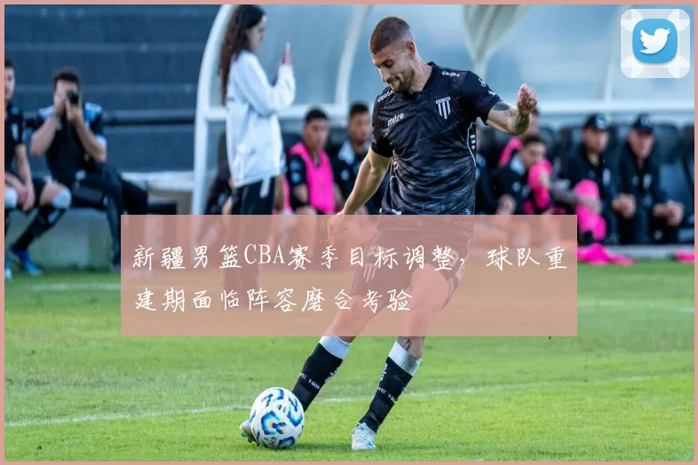 新疆男篮CBA赛季目标调整,球队重建期面临阵容磨合考验