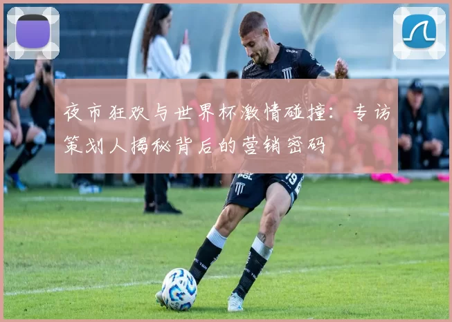 夜市狂欢与世界杯激情碰撞:专访策划人揭秘背后的营销密码