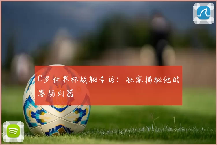 C罗世界杯战靴专访：独家揭秘他的赛场利器