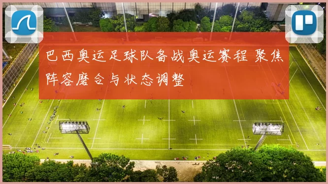 巴西奥运足球队备战奥运赛程 聚焦阵容磨合与状态调整