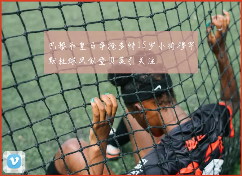 巴黎和皇马争抢多特15岁小将穆罕默杜球风似登贝莱引关注
