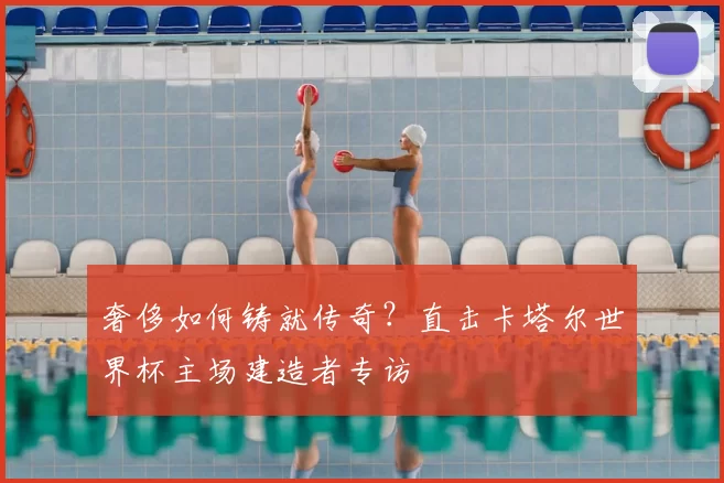 奢侈如何铸就传奇?直击卡塔尔世界杯主场建造者专访