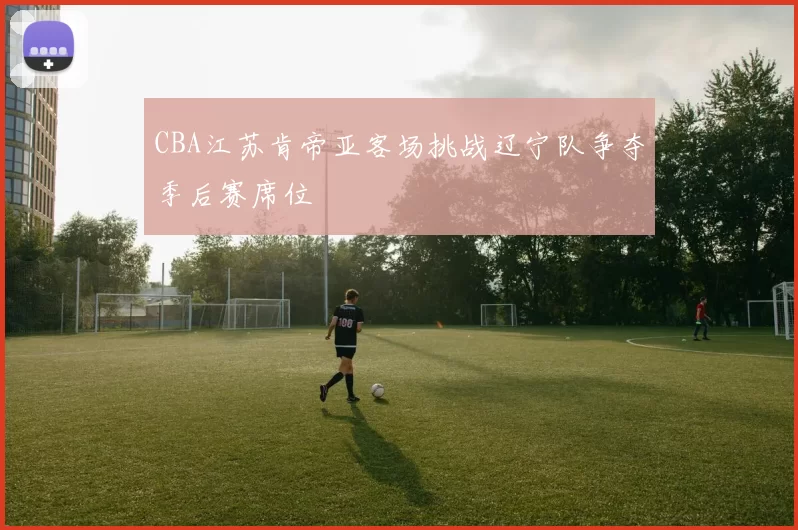 CBA江苏肯帝亚客场挑战辽宁队争夺季后赛席位