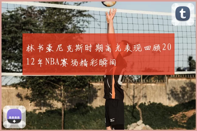 林书豪尼克斯时期高光表现回顾2012年NBA赛场精彩瞬间