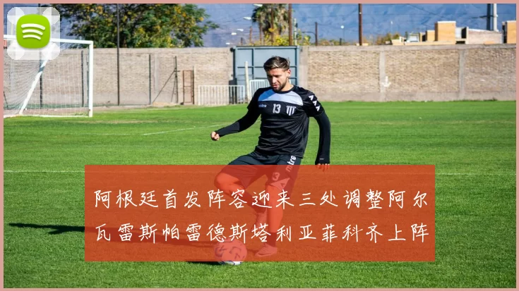 阿根廷首发阵容迎来三处调整阿尔瓦雷斯帕雷德斯塔利亚菲科齐上阵