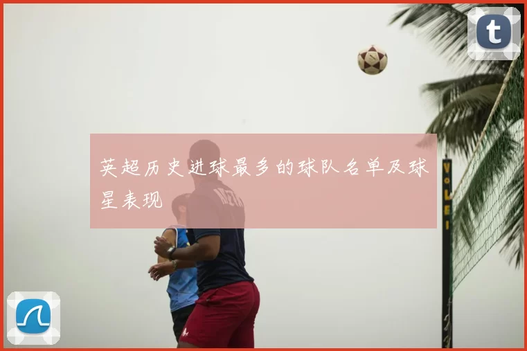 英超历史进球最多的球队名单及球星表现