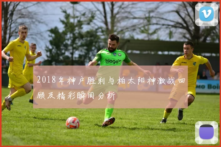 2018年神户胜利与柏太阳神激战回顾及精彩瞬间分析