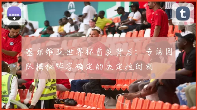 塞尔维亚世界杯首发背后：专访团队揭秘阵容确定的决定性时刻