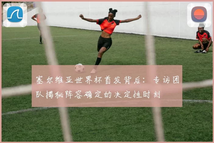 塞尔维亚世界杯首发背后：专访团队揭秘阵容确定的决定性时刻